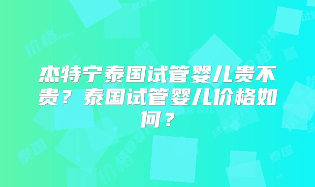 杰特宁泰国试管婴儿贵不贵？泰国试管婴儿价格如何？