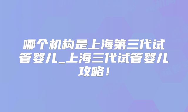 哪个机构是上海第三代试管婴儿_上海三代试管婴儿攻略!