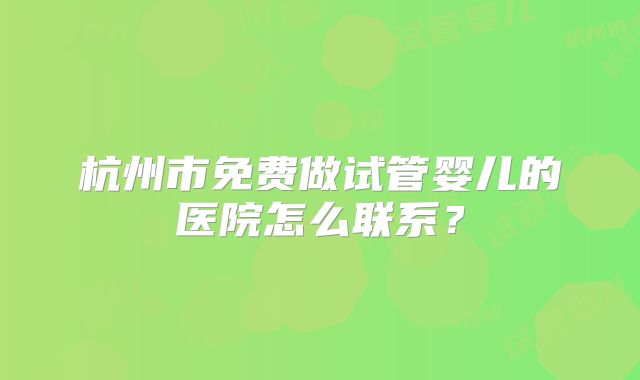 杭州市免费做试管婴儿的医院怎么联系？