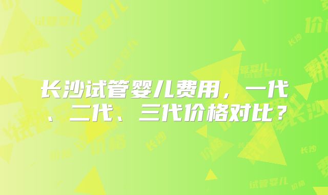 长沙试管婴儿费用，一代、二代、三代价格对比？