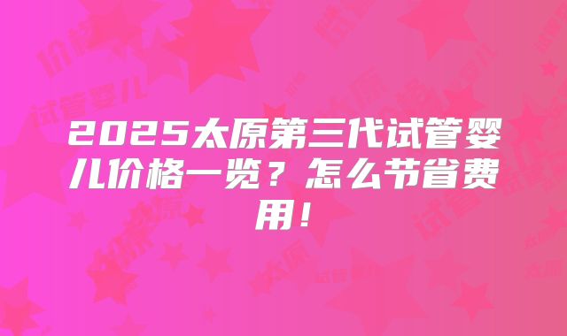 2025太原第三代试管婴儿价格一览？怎么节省费用！