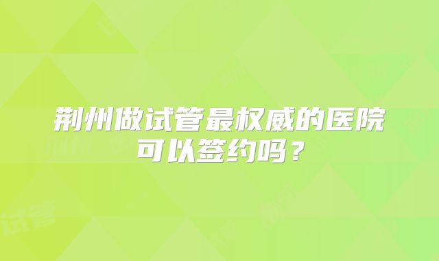荆州做试管最权威的医院可以签约吗？