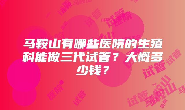 马鞍山有哪些医院的生殖科能做三代试管?大概多少钱?