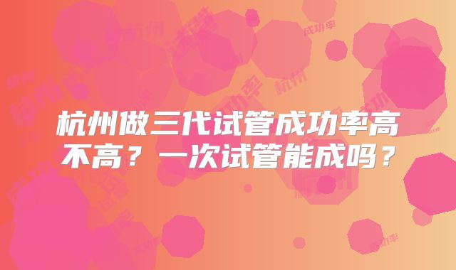 杭州做三代试管成功率高不高？一次试管能成吗？