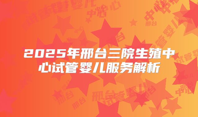 2025年邢台三院生殖中心试管婴儿服务解析
