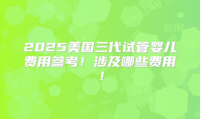 2025美国三代试管婴儿费用参考!涉及哪些费用!