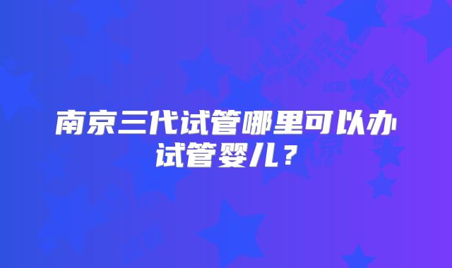 南京三代试管哪里可以办试管婴儿？
