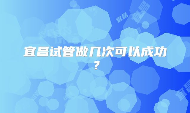 宜昌试管做几次可以成功？