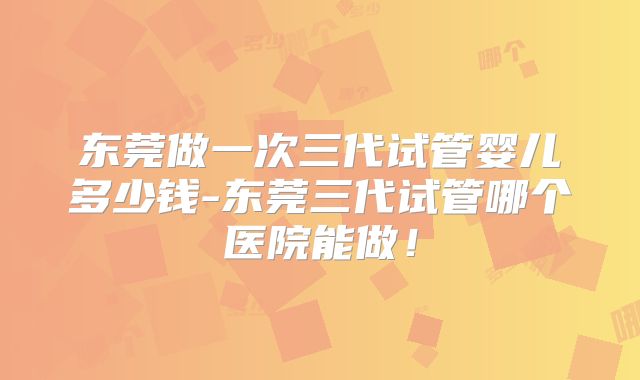 东莞做一次三代试管婴儿多少钱-东莞三代试管哪个医院能做！