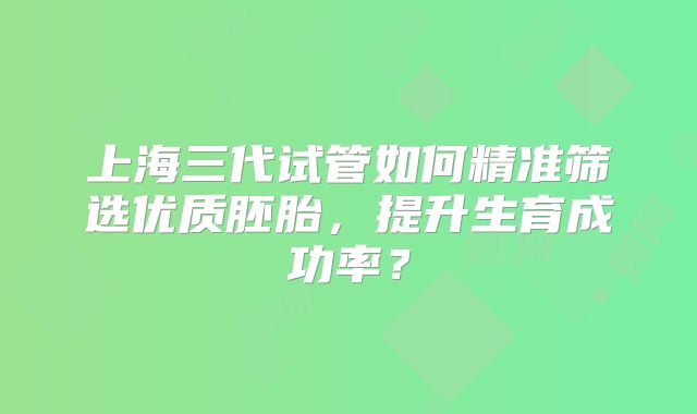 上海三代试管如何精准筛选优质胚胎，提升生育成功率？
