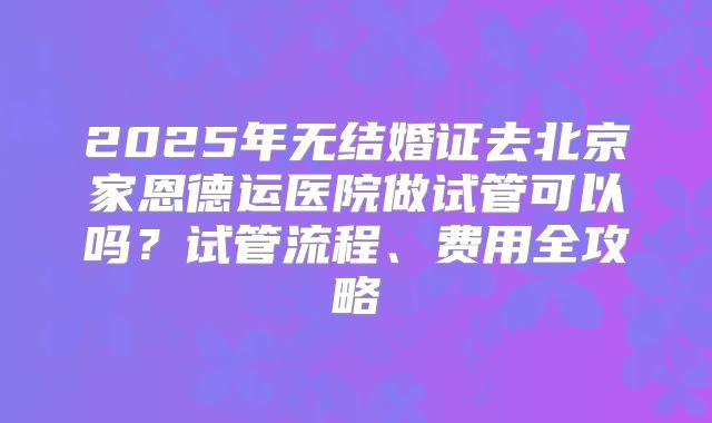 2025年无结婚证去北京家恩德运医院做试管可以吗？试管流程、费用全攻略
