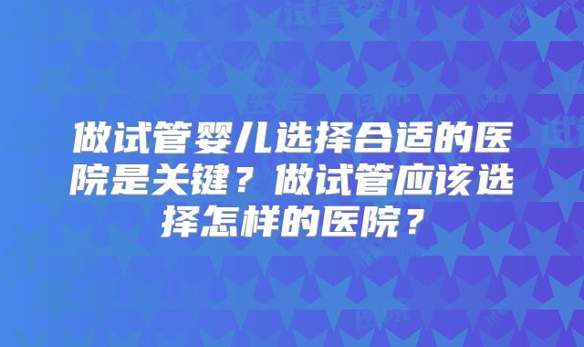 做试管婴儿选择合适的医院是关键？做试管应该选择怎样的医院？