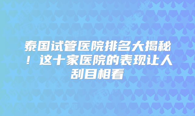 泰国试管医院排名大揭秘！这十家医院的表现让人刮目相看