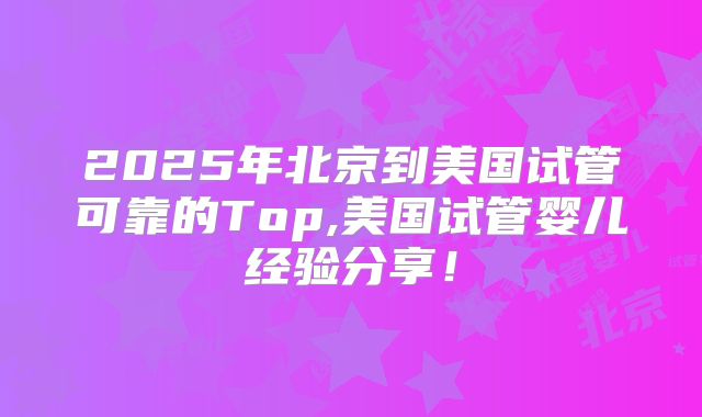 2025年北京到美国试管可靠的Top,美国试管婴儿经验分享！