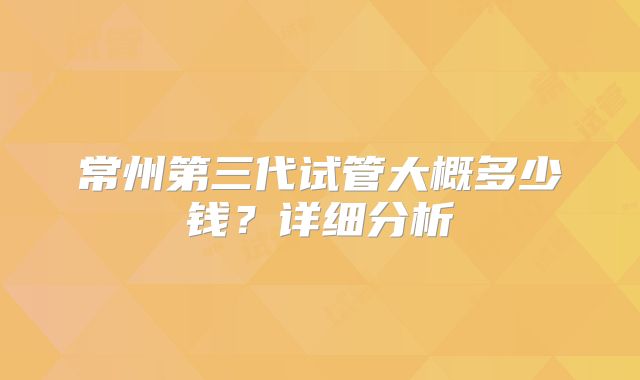 常州第三代试管大概多少钱?详细分析