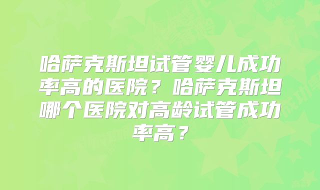 哈萨克斯坦试管婴儿成功率高的医院？哈萨克斯坦哪个医院对高龄试管成功率高？