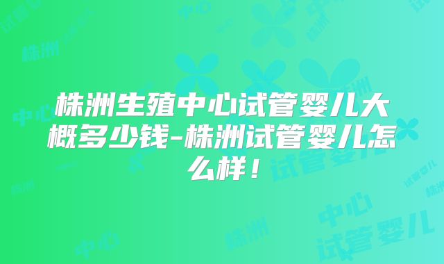 株洲生殖中心试管婴儿大概多少钱-株洲试管婴儿怎么样!