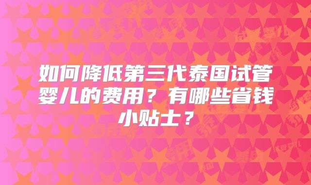 如何降低第三代泰国试管婴儿的费用？有哪些省钱小贴士？