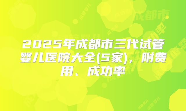 2025年成都市三代试管婴儿医院大全(5家)，附费用、成功率