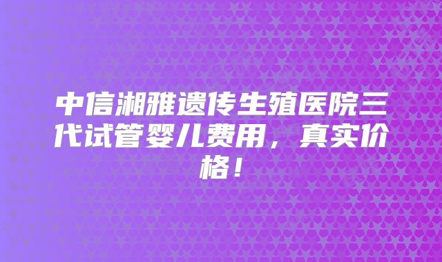 中信湘雅遗传生殖医院三代试管婴儿费用，真实价格！