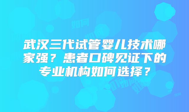 武汉三代试管婴儿技术哪家强？患者口碑见证下的专业机构如何选择？