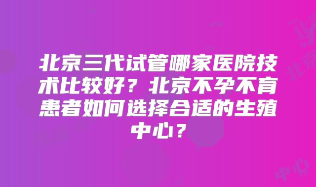北京三代试管哪家医院技术比较好？北京不孕不育患者如何选择合适的生殖中心？