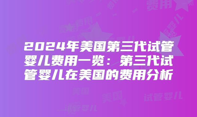 2024年美国第三代试管婴儿费用一览:第三代试管婴儿在美国的费用分析