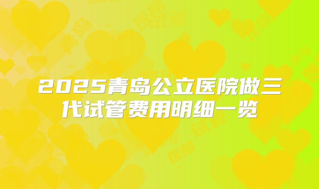 2025青岛公立医院做三代试管费用明细一览