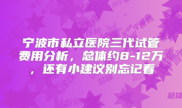 宁波市私立医院三代试管费用分析，总体约8-12万，还有小建议别忘记看