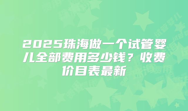 2025珠海做一个试管婴儿全部费用多少钱？收费价目表最新