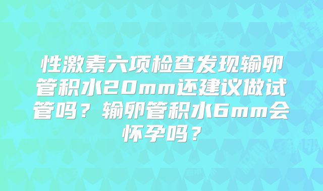 性激素六项检查发现输卵管积水20mm还建议做试管吗？输卵管积水6mm会怀孕吗？