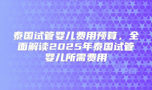 泰国试管婴儿费用预算，全面解读2025年泰国试管婴儿所需费用