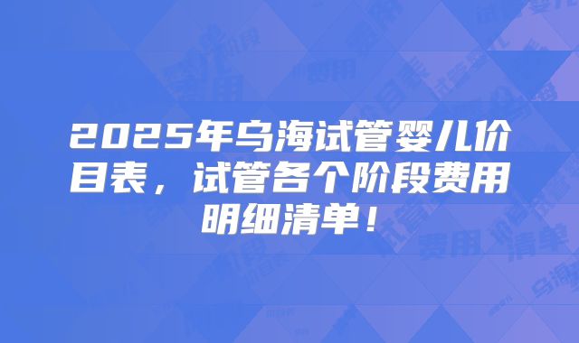 2025年乌海试管婴儿价目表，试管各个阶段费用明细清单！