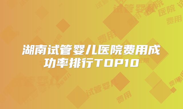 湖南试管婴儿医院费用成功率排行TOP10