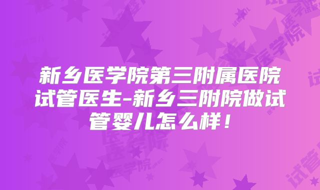 新乡医学院第三附属医院试管医生-新乡三附院做试管婴儿怎么样！