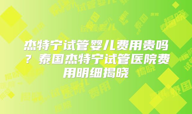 杰特宁试管婴儿费用贵吗？泰国杰特宁试管医院费用明细揭晓