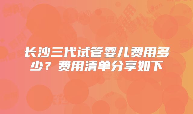 长沙三代试管婴儿费用多少？费用清单分享如下