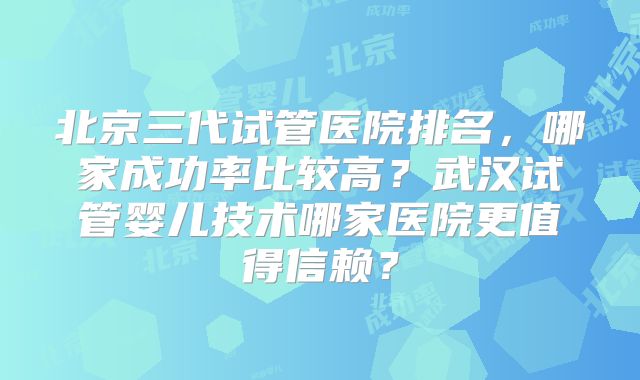 北京三代试管医院排名，哪家成功率比较高？武汉试管婴儿技术哪家医院更值得信赖？