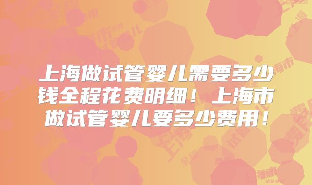 上海做试管婴儿需要多少钱全程花费明细！上海市做试管婴儿要多少费用！