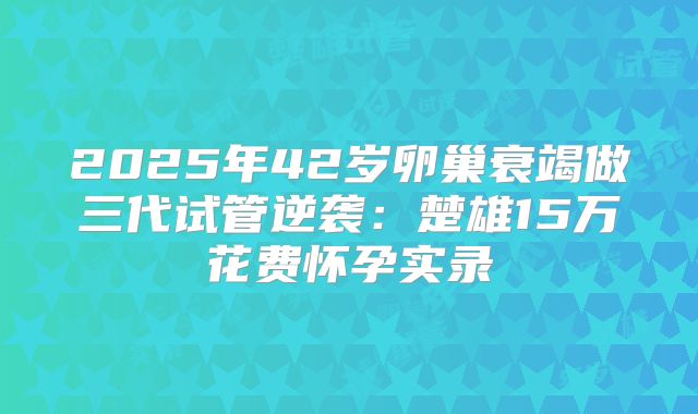 2025年42岁卵巢衰竭做三代试管逆袭：楚雄15万花费怀孕实录