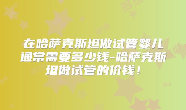 在哈萨克斯坦做试管婴儿通常需要多少钱-哈萨克斯坦做试管的价钱!