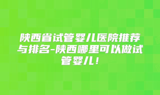 陕西省试管婴儿医院推荐与排名-陕西哪里可以做试管婴儿！