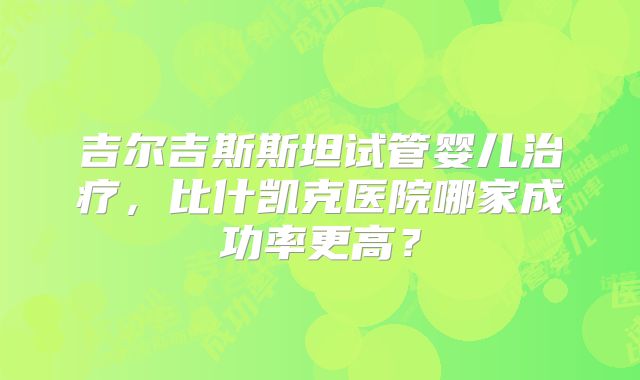吉尔吉斯斯坦试管婴儿治疗，比什凯克医院哪家成功率更高？