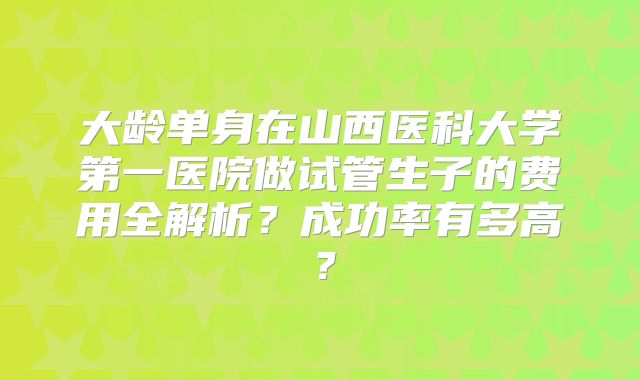 大龄单身在山西医科大学第一医院做试管生子的费用全解析?成功率有多高?