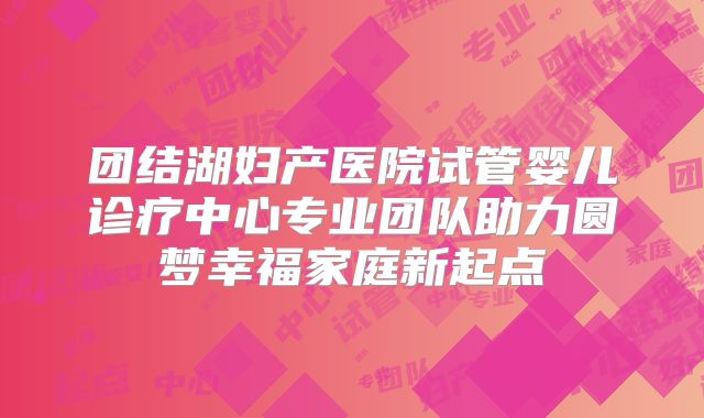 团结湖妇产医院试管婴儿诊疗中心专业团队助力圆梦幸福家庭新起点
