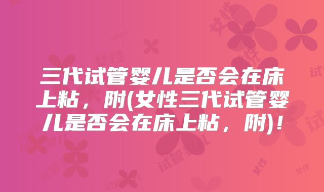 三代试管婴儿是否会在床上粘，附(女性三代试管婴儿是否会在床上粘，附)！