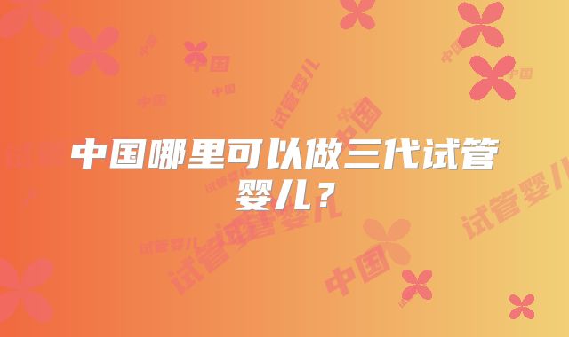 中国哪里可以做三代试管婴儿？