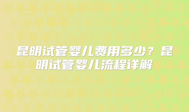 昆明试管婴儿费用多少?昆明试管婴儿流程详解