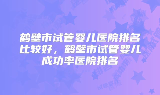 鹤壁市试管婴儿医院排名比较好，鹤壁市试管婴儿成功率医院排名