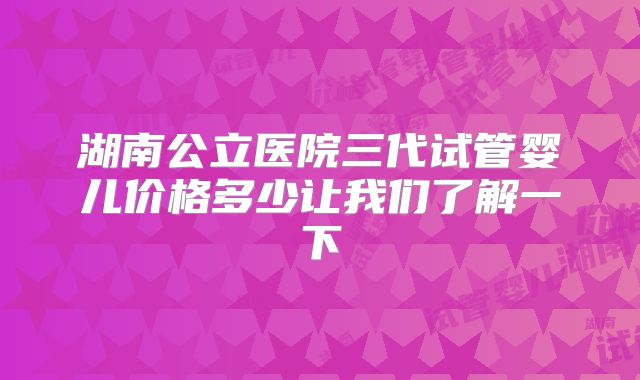 湖南公立医院三代试管婴儿价格多少让我们了解一下